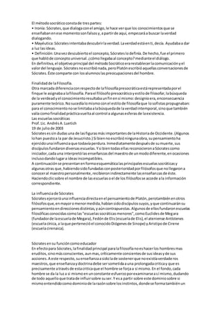 El métodosocráticoconstade trespartes:
• Ironía: Sócrates,que dialogaconel amigo,le hace verque los conocimientosque se
enseñabanenese momentosonfalsosy,apartirde aquí, empezaráa buscar laverdad
dialogando.
• Mayéutica:Sócratesintentabadescubrirlaverdad.Laverdadestáenti,decía. Ayudabaa dar
a luz lasideas.
• Definición:Unavezdescubiertoel concepto, Sócrateslodefinía.De hecho,fue el primero
que hablóde conceptouniversal.¿cómollegabaal concepto?medianteel diálogo.
En definitiva,el objetivoprincipal del métodoSocráticoerarestablecerlacomunicaciónyel
valordel lenguaje.Sócratesnoescribiónada,peroPlatónescribióaquellasconversacionesde
Sócrates.Éste comparte con losalumnoslaspreocupacionesdel hombre.
Finalidadde laFilosofía.
Otra marcada diferenciaconrespectode lafilosofíapresocráticaestárepresentadaporel
finque le asignabaalafilosofía.Parael filósofopresocráticoyestilode filosofar,labúsqueda
de la verdeadyel conocimientoresultabaunfinensí mismo:designioera,enconsecuencia
puramente teórico.Nosucedíalomismoconel estilode filosofíaque losofistaspropugnaban:
para el conocimientonose limitabaalabúsquedade laverdadintemporal,sinoque también
valía comofinalidadprácticavueltaal control a algunasesferasde laexistencia.
Las escuelassocráticas
Prof.Lic. AndrésA.Luetich
19 de juliode 2003
Sócratesessin dudasuna de lasfigurasmás importantesde laHistoriade Occidente.(Algunos
lohan puestoa la par de Jesucristo.) Si biennoescribióningunaobra,supensamientoha
ejercidounainfluenciaque todavíaperdura.Inmediatamentedespuésde sumuerte,sus
discípulosfundarondiversasescuelas.Ysi bientodasellasreconocieronaSócratescomo
iniciador,cadauna interpretólasenseñanzasdel maestrode unmododiferente,enocasiones
inclusodandolugara ideasincompatibles.
A continuaciónse presentanenformaesquemáticalasprincipalesescuelassocráticasy
algunasotras que,habiendosidofundadasconposterioridadporfilósofosque nollegarona
conoceral maestropersonalmente,recibieronindirectamente lasenseñanzasde éste.
Haciendoclicsobre el nombre de lasescuelasoel de los filósofosse accede ala información
correspondiente.
La influenciade Sócrates
Sócratesejerceráunainfluenciadirectaenel pensamientode Platón,perotambiénenotros
filósofosque,enmayoromenormedida,habíansidodiscípulossuyos,yque continuaránsu
pensamientoendireccionesdistintas,yaúncontrapuestas.Algunosde ellosfundaronescuelas
filosóficasconocidascomolas"escuelassocráticasmenores",comoEuclidesde Megara
(fundadorde laescuelade Megara),Fedónde Elis(escuelade Elis),el ateniense Antístenes
(escuelacínica,a laque pertenecióel conocidoDiógenesde Sinope) yAristipode Cirene
(escuelacirenaica).
Sócratesensu funcióncomoeducador
En efecto para Sócrates,lafinalidadprincipal paralafilosofíanoeshacerlos hombresmas
eruditos,sinomásconscientes,aunmas,críticamente consientesde susideasyde sus
acciones.A este respecto,suenseñanzaasidolade sostenerque noexistíaverdaderos
maestros,que enseñanzaydoctrinadebe sersometidaauna prolongadacriticay que es
precisamente atravésde estacriticaque el hombre se forjaa sí mismo.En el fondo,cada
hombre se da la luza si mismoenunconstante esfuerzoporexaminarseasí mismo,dudando
de todo aquelloque tratade influirsobre suser.Y esa partir sobre este dominiosobre si
mismoentendidocomodominiode larazónsobre losinstintos,dondese formatambiénun
 