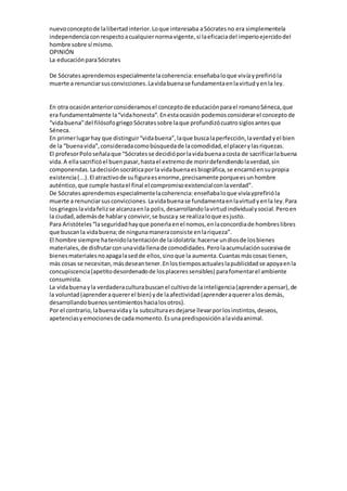 nuevoconceptode lalibertadinterior.Loque interesaba aSócratesno era simplementela
independenciaconrespectoacualquiernormavigente,si laeficaciadel imperioejercidodel
hombre sobre sí mismo.
OPINIÓN
La educaciónparaSócrates
De Sócratesaprendemosespecialmentelacoherencia:enseñabaloque vivíayprefirióla
muerte a renunciarsusconvicciones.Lavidabuenase fundamentaenlavirtudyenla ley.
En otra ocasiónanteriorconsideramosel conceptode educaciónparael romanoSéneca,que
era fundamentalmente la“vidahonesta”.Enestaocasión podemosconsiderarel conceptode
“vidabuena”del filósofogriegoSócratessobre laque profundizócuatrosiglosantesque
Séneca.
En primerlugarhay que distinguir“vidabuena”,laque buscalaperfección,laverdadyel bien
de la “buenavida”,consideradacomobúsquedade lacomodidad,el placerylasriquezas.
El profesorPoloseñalaque “Sócratesse decidióporlavidabuenaacosta de sacrificarlabuena
vida.A ellasacrificóel buenpasar,hastael extremode morirdefendiendolaverdad,sin
componendas.Ladecisiónsocráticaporla vidabuenaesbiográfica,se encarnóensupropia
existencia(...).El atractivode sufiguraesenorme,precisamente porqueesunhombre
auténtico,que cumple hastael final el compromisoexistencialconlaverdad”.
De Sócratesaprendemosespecialmentelacoherencia:enseñabaloque vivíayprefirióla
muerte a renunciarsusconvicciones.Lavidabuenase fundamentaenlavirtudyenla ley.Para
losgriegoslavidafelizse alcanzaenla polis,desarrollandolavirtudindividualysocial.Peroen
la ciudad,ademásde hablary convivir,se buscay se realizaloque esjusto.
Para Aristóteles“laseguridadhayque ponerlaenel nomos,enlaconcordiade hombreslibres
que buscanla vidabuena;de ningunamaneraconsiste enlariqueza”.
El hombre siempre hatenidolatentaciónde laidolatría:hacerse undiosde losbienes
materiales,de disfrutarconunavidallenade comodidades.Perolaacumulaciónsucesivade
bienesmaterialesnoapagalasedde ellos,sinoque la aumenta.Cuantasmáscosastienen,
más cosas se necesitan,másdeseantener.Enlostiemposactualeslapublicidadse apoyaenla
concupiscencia(apetitodesordenadode losplaceressensibles) parafomentarel ambiente
consumista.
La vidabuenayla verdaderaculturabuscanel cultivode lainteligencia(aprenderapensar),de
la voluntad(aprenderaquererel bien) yde laafectividad(aprenderaquereralos demás,
desarrollandobuenossentimientoshacialosotros).
Por el contrario,labuenaviday la subculturaesdejarse llevarporlosinstintos,deseos,
apetenciasyemocionesde cadamomento.Esunapredisposiciónalavidaanimal.
 