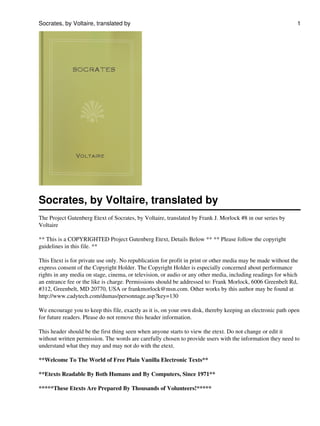 Socrates, by Voltaire, translated by
The Project Gutenberg Etext of Socrates, by Voltaire, translated by Frank J. Morlock #8 in our series by
Voltaire
** This is a COPYRIGHTED Project Gutenberg Etext, Details Below ** ** Please follow the copyright
guidelines in this file. **
This Etext is for private use only. No republication for profit in print or other media may be made without the
express consent of the Copyright Holder. The Copyright Holder is especially concerned about performance
rights in any media on stage, cinema, or television, or audio or any other media, including readings for which
an entrance fee or the like is charge. Permissions should be addressed to: Frank Morlock, 6006 Greenbelt Rd,
#312, Greenbelt, MD 20770, USA or frankmorlock@msn.com. Other works by this author may be found at
http://www.cadytech.com/dumas/personnage.asp?key=130
We encourage you to keep this file, exactly as it is, on your own disk, thereby keeping an electronic path open
for future readers. Please do not remove this header information.
This header should be the first thing seen when anyone starts to view the etext. Do not change or edit it
without written permission. The words are carefully chosen to provide users with the information they need to
understand what they may and may not do with the etext.
**Welcome To The World of Free Plain Vanilla Electronic Texts**
**Etexts Readable By Both Humans and By Computers, Since 1971**
*****These Etexts Are Prepared By Thousands of Volunteers!*****
Socrates, by Voltaire, translated by 1
 