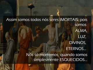 Assim somos todos nós seres IMORTAIS, pois
somos
ALMA,
LUZ,
DIVINOS,
ETERNOS...
Nós só morremos, quando somos
simplesmente ESQUECIDOS...
 