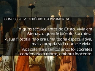 CONHECE-TE A TI PRÓPRIO E SERÁS IMORTAL ...
“Alguns séculos antes de Cristo, vivia em
Atenas, o grande filósofo Sócrates.
A sua filosofia não era uma teoria especulativa,
mas a própria vida que ele vivia.
Aos setenta e tantos anos foi Sócrates
condenado à morte, embora inocente.
 