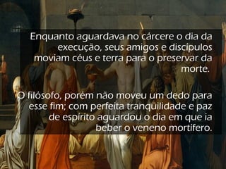 Enquanto aguardava no cárcere o dia da
execução, seus amigos e discípulos
moviam céus e terra para o preservar da
morte.
O filósofo, porém não moveu um dedo para
esse fim; com perfeita tranqüilidade e paz
de espírito aguardou o dia em que ia
beber o veneno mortífero.
 
 