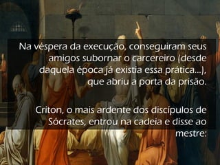 Na véspera da execução, conseguiram seus
amigos subornar o carcereiro (desde
daquela época já existia essa prática...),
que abriu a porta da prisão.
Críton, o mais ardente dos discípulos de
Sócrates, entrou na cadeia e disse ao
mestre:
 