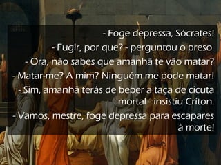 - Foge depressa, Sócrates!
- Fugir, por que? - perguntou o preso.
- Ora, não sabes que amanhã te vão matar?
- Matar-me? A mim? Ninguém me pode matar!
- Sim, amanhã terás de beber a taça de cicuta
mortal - insistiu Críton.
- Vamos, mestre, foge depressa para escapares
à morte!
 