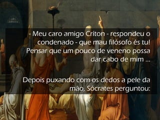 - Meu caro amigo Críton - respondeu o
condenado - que mau filósofo és tu!
Pensar que um pouco de veneno possa
dar cabo de mim ...
 
Depois puxando com os dedos a pele da
mão, Sócrates perguntou:
 
 
