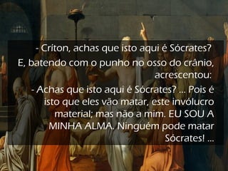 - Críton, achas que isto aqui é Sócrates?
E, batendo com o punho no osso do crânio,
acrescentou:
- Achas que isto aqui é Sócrates? ... Pois é
isto que eles vão matar, este invólucro
material; mas não a mim. EU SOU A
MINHA ALMA. Ninguém pode matar
Sócrates! ...
 