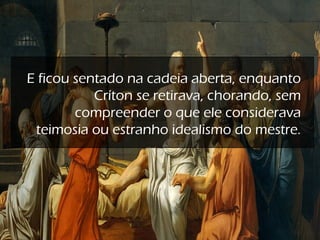 E ficou sentado na cadeia aberta, enquanto
Críton se retirava, chorando, sem
compreender o que ele considerava
teimosia ou estranho idealismo do mestre.
 