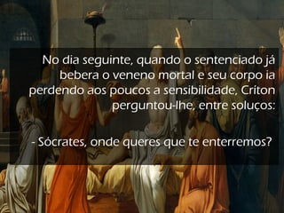 No dia seguinte, quando o sentenciado já
bebera o veneno mortal e seu corpo ia
perdendo aos poucos a sensibilidade, Críton
perguntou-lhe, entre soluços:
 
- Sócrates, onde queres que te enterremos?
 