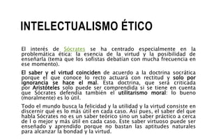 INTELECTUALISMO ÉTICO
El interés de Sócrates se ha centrado especialmente en la
problemática ética: la esencia de la virtud y la posibilidad de
enseñarla (tema que los sofistas debatían con mucha frecuencia en
ese momento).
El saber y el virtud coinciden de acuerdo a la doctrina socrática
porque el que conoce lo recto actuará con rectitud y solo por
ignorancia se hace el mal. Esta doctrina, que será criticada
por Aristóteles solo puede ser comprendida si se tiene en cuenta
que Sócrates defendía también el utilitarismo moral: lo bueno
(moralmente) es lo útil.
Todo el mundo busca la felicidad y la utilidad y la virtud consiste en
discernir qué es lo más útil en cada caso. Así pues, el saber del que
habla Sócrates no es un saber teórico sino un saber práctico a cerca
de l o mejor y más útil en cada caso. Este saber virtuoso puede ser
enseñado y aprendido porque no bastan las aptitudes naturales
para alcanzar la bondad y la virtud.
 