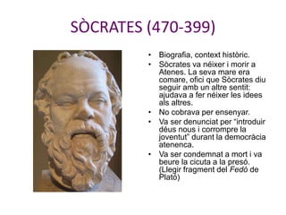 SÒCRATES (470-399)
• Biografia, context històric.
• Sòcrates va néixer i morir a
Atenes. La seva mare era
comare, ofici que Sòcrates diu
seguir amb un altre sentit:
ajudava a fer néixer les idees
als altres.
• No cobrava per ensenyar.
• Va ser denunciat per “introduir
déus nous i corrompre la
joventut” durant la democràcia
atenenca.
• Va ser condemnat a mort i va
beure la cicuta a la presó.
(Llegir fragment del Fedó de
Plató)
 