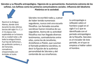 Sócrates y su filosofía antropológica. Vigencia de su pensamiento. Humanismo extremo de los
sofistas. Los Sofistas como los primeros comunicadores sociales. influencia del idealismo
Platónico en la sociedad.
Nació en la Antigua
Atenas, donde vivió
durante los dos últimos
tercios del siglo V a. C.,1
2 3 la época más
espléndida en la historia
de su ciudad natal, y de
toda la antigua Grecia.
Fue hijo de Sofronisco ,
de profesión cantero, y
de Fainarate,
comadrona,
emparentados con
Arístides el Justo.
Sócrates no escribió nada y, a pesar
de haber tenido numerosos
seguidores, nunca creó una escuela
filosófica. Las llamadas escuelas
socráticas fueron iniciativa de sus
seguidores. Acerca de su actividad
filosófica nos han llegado diversos
testimonios, contradictorios entre
ellos, como los de Jenofonte,
Aristófanes o Platón, que suscitan
el llamado problema socrático, es
decir la fijación de la auténtica
personalidad de Sócrates y del
contenido de sus enseñanzas.
La antropología o
reflexión sobre el
hombre surgió en el
siglo V a.C que es
identificado con el
periodo antropológico
de la filosofía. Sócrates
es el iniciador de éste
periodo, en el que se
empieza a hablar sobre
el hombre.