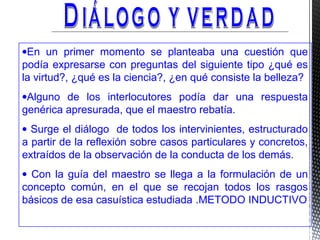 •En un primer momento se planteaba una cuestión que
podía expresarse con preguntas del siguiente tipo ¿qué es
la virtud?, ¿qué es la ciencia?, ¿en qué consiste la belleza?
•Alguno de los interlocutores podía dar una respuesta
genérica apresurada, que el maestro rebatía.
• Surge el diálogo de todos los intervinientes, estructurado
a partir de la reflexión sobre casos particulares y concretos,
extraídos de la observación de la conducta de los demás.
• Con la guía del maestro se llega a la formulación de un
concepto común, en el que se recojan todos los rasgos
básicos de esa casuística estudiada .METODO INDUCTIVO
 