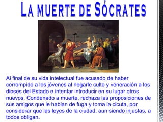 Al final de su vida intelectual fue acusado de haber
corrompido a los jóvenes al negarle culto y veneración a los
dioses del Estado e intentar introducir en su lugar otros
nuevos. Condenado a muerte, rechaza las proposiciones de
sus amigos que le hablan de fuga y toma la cicuta, por
considerar que las leyes de la ciudad, aun siendo injustas, a
todos obligan.
 