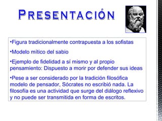 •Figura tradicionalmente contrapuesta a los sofistas
•Modelo mítico del sabio
•Ejemplo de fidelidad a sí mismo y al propio
pensamiento: Dispuesto a morir por defender sus ideas
•Pese a ser considerado por la tradición filosófica
modelo de pensador, Sócrates no escribió nada. La
filosofía es una actividad que surge del diálogo reflexivo
y no puede ser transmitida en forma de escritos.
 