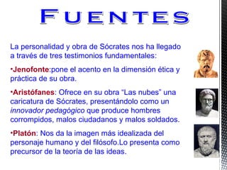 La personalidad y obra de Sócrates nos ha llegado
a través de tres testimonios fundamentales:
•Jenofonte:pone el acento en la dimensión ética y
práctica de su obra.
•Aristófanes: Ofrece en su obra “Las nubes” una
caricatura de Sócrates, presentándolo como un
innovador pedagógico que produce hombres
corrompidos, malos ciudadanos y malos soldados.
•Platón: Nos da la imagen más idealizada del
personaje humano y del filósofo.Lo presenta como
precursor de la teoría de las ideas.
 