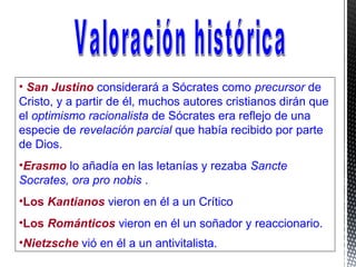 • San Justino considerará a Sócrates como precursor de
Cristo, y a partir de él, muchos autores cristianos dirán que
el optimismo racionalista de Sócrates era reflejo de una
especie de revelación parcial que había recibido por parte
de Dios.
•Erasmo lo añadía en las letanías y rezaba Sancte
Socrates, ora pro nobis .
•Los Kantianos vieron en él a un Crítico
•Los Románticos vieron en él un soñador y reaccionario.
•Nietzsche vió en él a un antivitalista.
 