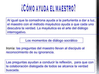 Al igual que la comadrona ayuda a la parturienta a dar a luz,
el maestro con el método mayéutico ayuda a que cada uno
descubra la verdad. La mayéutica es el arte del diálogo
interrogativo.
Los momentos de diálogo socrático
Ironía: las preguntas del maestro llevan al discípulo al
reconocimiento de su ignorancia.
Las preguntas ayudan a conducir la reflexión, para que con
la colaboración dialogada de todos se alcance la verdad
buscada.
 