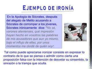 En la Apología de Sócrates, después
del alegato de Melito acusando a
Sócrates de corromper a los jóvenes,
Sócrates irónicamente dice: “No sé,
varones atenienses, qué impresión
hayan hecho en vosotros las palabras
de mis acusadores que aun yo mismo,
bajo el influjo de ellas, por unos
momentos me olvidé de quién soy”.
Tal como puede apreciarse ironizar consiste en expresar lo
contrario de lo que se piensa o admitir como cierta una
proposición falsa con la intención de desvelar su sinsentido, la
sinrazón o la trampa que oculta.
 