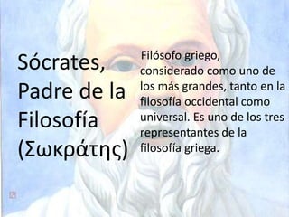 Filósofo griego,
considerado como uno de
los más grandes, tanto en la
filosofía occidental como
universal. Es uno de los tres
representantes de la
filosofía griega.
Sócrates,
Padre de la
Filosofía
(Σωκράτης)
 