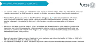  Nació en Atenas, donde vivió durante los dos últimos tercios del siglo V a. C.,123​ la época más espléndida en la historia
de su ciudad natal, y de toda la antigua Grecia. Fue hijo de Sofronisco ,de profesión cantero, motivo por el que en su
juventud lo llamaban, (‘Sócrates hijo de Sofronisco’), y de Fematera , comadrona, emparentados con Arístides el
Justo.
 Recibió una educación tradicional: literatura, música y gimnasia. Más tarde se familiarizó con la dialecto y la retorica rde
los sofistas. Al principio, Sócrates siguió el trabajo de su padre; realizó un conjunto de estatuas de las tres Gracias, que
estuvieron en la entrada de la Acrópolis hasta el siglo II a. C.11​ Tuvo por maestro al filósofo Arquelao quien lo introdujo en
las reflexiones sobre la física y la moral
 Se casó con Xantipa (o Jantipa), que era de familia noble. Según una tradición antigua, trataba muy mal al filósofo, aunque en
realidad Platón muestra, al narrar la muerte de Sócrates en el Fedón, una relación normal e incluso buena entre los dos.
 CONOZCAMOS UN POCO DE SOCRATES
 Durante la guerra del Peloponeso contra Esparta, sirvió como hoplita con gran valor en las batallas de Potidea en el 432 a. C.-
430 a. C., Delio en el 424 a. C, y Anfípolis en el 422 a. C.
 Fue obediente con las leyes de Atenas, pero evitaba la política. Creía que podría servir mejor a su país dedicándose a la filosofía.
 