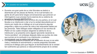  LEGADO DE SOCRATES
 Durante una gran parte de su vida Sócrates se dedicó a
deambular por las plazas de Atenas, en la cual tomada a la
gente de ahí para tener largas conversaciones que parecían un
interrogatorio cuyo proceso fue la esencia de su sistema de
enseñanza llamado MAYÉUTICA.
 El mismo lo comparaba como el oficio de una partera, en el cual
llevaba a su interlocutor a dar a luz la verdad descubierta por sí
mismo por medio de un diálogo en el cual proponía algunas
preguntas y daba sus puntos de vista a las respuestas dadas por
las personas. Tales diálogos están reflejados en los escritos de
Platón en los cuales empieza alagando la sabiduría de su
interlocutor y se presenta como alguien ignorante naciendo la
“ironía socrática”, sin embargo después daba sus puntos de vista
que sumían en la confusión a su interlocutor y acababa
reconociendo que no sabía nada del tema.
 La mayéutica propone empezar por el supuesto de que no se sabe
nada y mediante el razonamiento y nuevas preguntas Sócrates
conducía el diálogo para que lleguen al alumbramiento de la verdad
tan sutilmente que parecía un descubrimiento propio de la verdad.
 