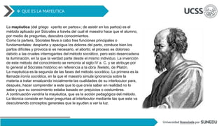  QUE ES LA MAYEUTICA
La mayéutica (del griego «perito en partos»; de asistir en los partos) es el
método aplicado por Sócrates a través del cual el maestro hace que el alumno,
por medio de preguntas, descubra conocimientos.
Como la partera, Sócrates lleva a cabo tres funciones principales o
fundamentales: despierta y apacigua los dolores del parto, conduce bien los
partos difíciles y provoca si es necesario, el aborto; el proceso es doloroso
debido a las crueles interrogantes del método socrático, pero esto desencadena
la iluminación, en la que la verdad parte desde el mismo individuo. La invención
de este método del conocimiento se remonta al siglo IV a. C. y se atribuye por
lo general al Sócrates histórico en referencia a la obra Teeteto, de Platón.
La mayéutica es la segunda de las fases del método socrático. La primera es la
llamada ironía socrática, en la que el maestro simula ignorancia sobre la
materia a tratar ensalzando inicialmente las cualidades de su interlocutor para,
después, hacer comprender a este que lo que creía saber en realidad no lo
sabe y que su conocimiento estaba basado en prejuicios o costumbres.
A continuación vendría la mayéutica, que es la acción pedagógica del método.
La técnica consiste en hacer preguntas al interlocutor mediante las que este va
descubriendo conceptos generales que le ayudan a ver la luz.
 