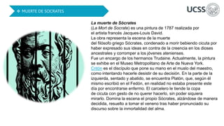 La muerte de Sócrates
(La Mort de Socrate) es una pintura de 1787 realizada por
el artista francés Jacques-Louis David.
La obra representa la escena de la muerte
del filósofo griego Sócrates, condenado a morir bebiendo cicuta por
haber expresado sus ideas en contra de la creencia en los dioses
ancestrales y corromper a los jóvenes atenienses.
Fue un encargo de los hermanos Trudaine. Actualmente, la pintura
se exhibe en el Museo Metropolitano de Arte de Nueva York.
Critón es el discípulo que pone su mano en el muslo del maestro,
como intentando hacerle desistir de su decisión. En la parte de la
izquierda, sentado y abatido, se encuentra Platón, que, según él
mismo escribió en el Fedón, en realidad no estaba presente este
día por encontrarse enfermo. El carcelero le tiende la copa
de cicuta con gesto de no querer hacerlo, sin poder siquiera
mirarlo. Domina la escena el propio Sócrates, alzándose de manera
decidida, resuelto a tomar el veneno tras haber pronunciado su
discurso sobre la inmortalidad del alma.
 MUERTE DE SOCRATES
 