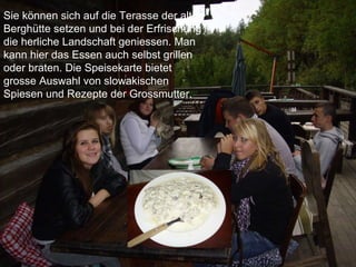 Sie können sich auf die Terasse der alten Bergh ü tte setzen und bei der Erfrischung die herliche Landschaft geniessen. Man kann hier das Essen auch selbst grillen oder braten. Die Speisekarte bietet grosse Auswahl von slowakischen Spiesen und Rezepte der Grossmutter.   