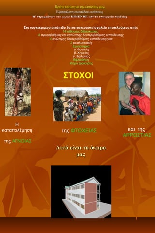 Πρώτο επίτευγμα της εταιρείας μας:Πρώτο επίτευγμα της εταιρείας μας:
Εξασφάλιση οικοπέδου εκτάσεωςΕξασφάλιση οικοπέδου εκτάσεως
4545 στρεμμάτωνστρεμμάτων στο χωριόστο χωριό KIMENDEKIMENDE από το υπουργείο παιδείαςαπό το υπουργείο παιδείας
Στο συγκεκριμένο οικόπεδο θα κατασκευαστεί σχολείο αποτελούμενο από:
14 αίθουσες διδασκαλίας:
8 πρωτοβάθμιας και κατώτερης δευτεροβάθμιας εκπαίδευσης,
4 ανώτερης δευτεροβάθμιας εκπαίδευσης και
2 μεταλυκειακές
Εργαστήρια:
α. Φυσικής
β. Χημείας
γ. Βιολογίας
Βιβλιοθήκη
Κτίριο Διοίκησης
ΣΤΟΧΟΙ
Η
καταπολέμηση
της ΑΓΝΟΙΑΣ
της ΦΤΩΧΕΙΑΣ και της
ΑΡΡΩΣΤΙΑΣ
Αυτό είναι το όνειροΑυτό είναι το όνειρο
μαςμας
 