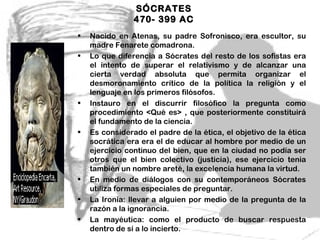 SÓCRATES
                470- 399 AC
•   Nacido en Atenas, su padre Sofronisco, era escultor, su
    madre Fenarete comadrona.
•   Lo que diferencia a Sócrates del resto de los sofistas era
    el intento de superar el relativismo y de alcanzar una
    cierta verdad absoluta que permita organizar el
    desmoronamiento crítico de la política la religión y el
    lenguaje en los primeros filósofos.
•   Instauro en el discurrir filosófico la pregunta como
    procedimiento <Qué es> , que posteriormente constituirá
    el fundamento de la ciencia.
•   Es considerado el padre de la ética, el objetivo de la ética
    socrática era era el de educar al hombre por medio de un
    ejercicio continuo del bien, que en la ciudad no podía ser
    otros que el bien colectivo (justicia), ese ejercicio tenia
    también un nombre areté, la excelencia humana la virtud.
•   En medio de diálogos con su contemporáneos Sócrates
    utiliza formas especiales de preguntar.
•   La Ironía: llevar a alguien por medio de la pregunta de la
    razón a la ignorancia.
•   La mayéutica: como el producto de buscar respuesta
    dentro de sí a lo incierto.            3
 