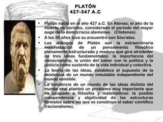 PLATÓN
                 427-347 A.C

•   Platón nació en el año 427 a.C. En Atenas; el año de la
    muerte de pericles, considerado el periodo del mayor
    auge de la democracia ateniense. (Clistenes).
•   A los 20 años tuvo su encuentro con Sócrates.
•   Los diálogos de Platón son la extraordinaria
    manifestación     de    un    pensamiento       filosófico
    plenamente estructurado y maduro que gira alrededor
    de tres ideas fundamentales: la importancia del
    conocimiento, la unión del saber con la política y la
    justicia como sustento de la vida individual y colectiva.
•   La teoría de las ideas, establece el supuesto de la
    existencia de un mundo inmutable independiente del
    mundo sensible.
•   La existencia de un mundo de las ideas distinto del
    mundo real planteó un problema muy importante que
    ha ocupado a filósofos y matemáticos: la posible
    independencia y objetividad de las estructuras
    formales sobre las que se construye el saber científico
    (racionalismo).

                                           4
 