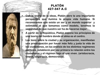 PLATÓN
                       427-347 A.C

•   Con la teoría de la ideas, Platón abre la una importante
    perspectiva que ilumina la propia vida humana. Si
    reconocemos que existe un ser y un mundo superior y
    estimable al que tomamos como modelo, tenemos la
    seguridad de que nuestro ser ha de hacerse mejor.
•   A partir de la República, Platón expone los principios de
    una teoría del hombre donde el alma es el centro.
•   Las tesis sobre la ciudad y su organización, manifiestan
    una preocupación por hacer más feliz y justa la vida de
    los ciudadanos, en los análisis de los distintos regímenes
    políticos, estableció por vez primera la relación entre los
    ciudadanos y el régimen bajo el que viven. (aristocracia,
    tiranía, oligarquía, democracia).




                                            5
 