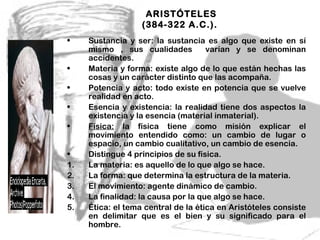 ARISTÓTELES
                   (384-322 A.C.).
•    Sustancia y ser: la sustancia es algo que existe en sí
     mismo , sus cualidades          varían y se denominan
     accidentes.
•    Materia y forma: existe algo de lo que están hechas las
     cosas y un carácter distinto que las acompaña.
•    Potencia y acto: todo existe en potencia que se vuelve
     realidad en acto.
•    Esencia y existencia: la realidad tiene dos aspectos la
     existencia y la esencia (material inmaterial).
•    Física: la física tiene como misión explicar el
     movimiento entendido como: un cambio de lugar o
     espacio, un cambio cualitativo, un cambio de esencia.
•    Distingue 4 principios de su física.
1.   La materia: es aquello de lo que algo se hace.
2.   La forma: que determina la estructura de la materia.
3.   El movimiento: agente dinámico de cambio.
4.   La finalidad: la causa por la que algo se hace.
5.   Ética: el tema central de la ética en Aristóteles consiste
     en delimitar que es el bien y su significado para el
     hombre.                                8
 