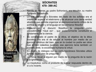 3
SÓCRATES
470- 399 AC
• Nacido en Atenas, su padre Sofronisco, era escultor, su madre
Fenarete comadrona.
• Lo que diferencia a Sócrates del resto de los sofistas era el
intento de superar el relativismo y de alcanzar una cierta verdad
absoluta que permita organizar el desmoronamiento crítico de la
política la religión y el lenguaje en los primeros filósofos.
• Instauro en el discurrir filosófico la pregunta como
procedimiento <Qué es> , que posteriormente constituirá el
fundamento de la ciencia.
• Es considerado el padre de la ética, el objetivo de la ética
socrática era era el de educar al hombre por medio de un
ejercicio continuo del bien, que en la ciudad no podía ser otros
que el bien colectivo (justicia), ese ejercicio tenia también un
nombre areté, la excelencia humana la virtud.
• En medio de diálogos con su contemporáneos Sócrates utiliza
formas especiales de preguntar.
• La Ironía: llevar a alguien por medio de la pregunta de la razón
a la ignorancia.
• La mayéutica: como el producto de buscar respuesta dentro de
sí a lo incierto.
 