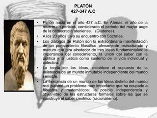 4
PLATÓN
427-347 A.C
• Platón nació en el año 427 a.C. En Atenas; el año de la
muerte de pericles, considerado el periodo del mayor auge
de la democracia ateniense. (Clistenes).
• A los 20 años tuvo su encuentro con Sócrates.
• Los diálogos de Platón son la extraordinaria manifestación
de un pensamiento filosófico plenamente estructurado y
maduro que gira alrededor de tres ideas fundamentales: la
importancia del conocimiento, la unión del saber con la
política y la justicia como sustento de la vida individual y
colectiva.
• La teoría de las ideas, establece el supuesto de la
existencia de un mundo inmutable independiente del mundo
sensible.
• La existencia de un mundo de las ideas distinto del mundo
real planteó un problema muy importante que ha ocupado a
filósofos y matemáticos: la posible independencia y
objetividad de las estructuras formales sobre las que se
construye el saber científico (racionalismo).
 