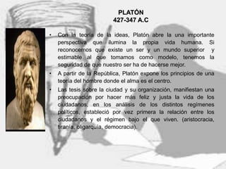 5
PLATÓN
427-347 A.C
• Con la teoría de la ideas, Platón abre la una importante
perspectiva que ilumina la propia vida humana. Si
reconocemos que existe un ser y un mundo superior y
estimable al que tomamos como modelo, tenemos la
seguridad de que nuestro ser ha de hacerse mejor.
• A partir de la República, Platón expone los principios de una
teoría del hombre donde el alma es el centro.
• Las tesis sobre la ciudad y su organización, manifiestan una
preocupación por hacer más feliz y justa la vida de los
ciudadanos, en los análisis de los distintos regímenes
políticos, estableció por vez primera la relación entre los
ciudadanos y el régimen bajo el que viven. (aristocracia,
tiranía, oligarquía, democracia).
 