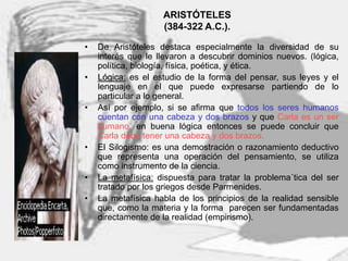 7
ARISTÓTELES
(384-322 A.C.).
• De Aristóteles destaca especialmente la diversidad de su
interés que le llevaron a descubrir dominios nuevos. (lógica,
política, biología, física, poética, y ética.
• Lógica: es el estudio de la forma del pensar, sus leyes y el
lenguaje en el que puede expresarse partiendo de lo
particular a lo general.
• Así por ejemplo, si se afirma que todos los seres humanos
cuentan con una cabeza y dos brazos y que Carla es un ser
humano, en buena lógica entonces se puede concluir que
Carla debe tener una cabeza y dos brazos.
• El Silogismo: es una demostración o razonamiento deductivo
que representa una operación del pensamiento, se utiliza
como instrumento de la ciencia.
• La metafísica: dispuesta para tratar la problema´tica del ser
tratado por los griegos desde Parmenides.
• La metafísica habla de los principios de la realidad sensible
que, como la materia y la forma parecen ser fundamentadas
directamente de la realidad (empirismo).
 