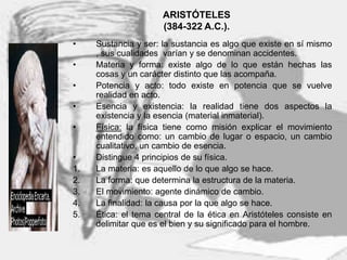 8
ARISTÓTELES
(384-322 A.C.).
• Sustancia y ser: la sustancia es algo que existe en sí mismo
, sus cualidades varían y se denominan accidentes.
• Materia y forma: existe algo de lo que están hechas las
cosas y un carácter distinto que las acompaña.
• Potencia y acto: todo existe en potencia que se vuelve
realidad en acto.
• Esencia y existencia: la realidad tiene dos aspectos la
existencia y la esencia (material inmaterial).
• Física: la física tiene como misión explicar el movimiento
entendido como: un cambio de lugar o espacio, un cambio
cualitativo, un cambio de esencia.
• Distingue 4 principios de su física.
1. La materia: es aquello de lo que algo se hace.
2. La forma: que determina la estructura de la materia.
3. El movimiento: agente dinámico de cambio.
4. La finalidad: la causa por la que algo se hace.
5. Ética: el tema central de la ética en Aristóteles consiste en
delimitar que es el bien y su significado para el hombre.
 
