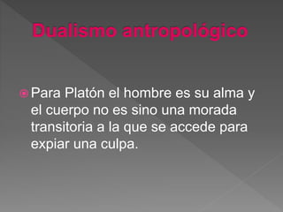  Para Platón el hombre es su alma y
el cuerpo no es sino una morada
transitoria a la que se accede para
expiar una culpa.
 