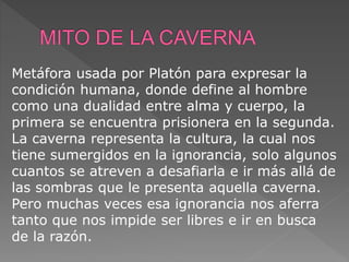 Metáfora usada por Platón para expresar la
condición humana, donde define al hombre
como una dualidad entre alma y cuerpo, la
primera se encuentra prisionera en la segunda.
La caverna representa la cultura, la cual nos
tiene sumergidos en la ignorancia, solo algunos
cuantos se atreven a desafiarla e ir más allá de
las sombras que le presenta aquella caverna.
Pero muchas veces esa ignorancia nos aferra
tanto que nos impide ser libres e ir en busca
de la razón.
 