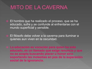  El hombre que ha realizado el proceso, que se ha
educado, sufre y se confunde al enfrentarse con el
mundo superficial y sensible.
 El filósofo debe volver a la caverna para iluminar a
quienes aun viven en la oscuridad.
 La educación es vocación para quien ha sido
educado, es un llamado que exige renuncia y que
no se acepta buscando placer u honor sino
soportando las molestias en pos de la superación
social de la ignorancia.
 