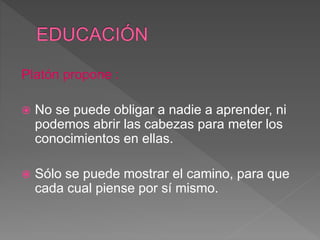 Platón propone :
 No se puede obligar a nadie a aprender, ni
podemos abrir las cabezas para meter los
conocimientos en ellas.
 Sólo se puede mostrar el camino, para que
cada cual piense por sí mismo.
 