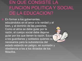  En formar a los gobernantes,
educándolos en el amor a la verdad y al
bien, y al dominio de las pasiones.
Como el alma se debe guiar por la
razón, el cuerpo social debe dejarse
guiar por los que tienen la razón. Educar
a los guardianes y soldados quienes son
necesarios para la subsistencia del
estado estando en peligro, en sumisión y
obediencia a los a los dictados de los
filósofos.
 