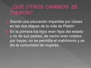  Siendo una educación impartida por clases
en las dos etapas de la vida de Platón:
 En la primera los hijos eran hijos del estado
y no de sus padres, de hecho eran criados
por hayas; no se permitía el matrimonio y se
dio la comunidad de mujeres.
 