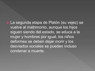  La segunda etapa de Platón (su vejez) se
vuelve al matrimonio, aunque los hijos
siguen siendo del estado, se educa a la
mujer y hombres por igual, los niños
deformes se deben dejar morir y los
desviados sociales se pueden incluso
condenar a muerte.
 