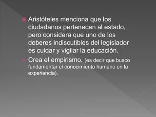 Aristóteles menciona que los
ciudadanos pertenecen al estado,
pero considera que uno de los
deberes indiscutibles del legislador
es cuidar y vigilar la educación.
 Crea el empirismo. (es decir que busco
fundamentar el conocimiento humano en la
experiencia).
 