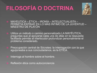  MAYEUTICA – ÉTICA – IRONÍA – INTELECTUALISTA –
PERMITÍA ENTRAR EN LO MÁS ÍNTIMO DE LA JUVENTUD –
MAESTRO DE PLATÓN
 Utiliza un método o camino personalizado LA MAYÉUTICA,
preguntas que al apoyarse cada una de ellas en la respuesta
facilitada permite al interlocutor profundizar personalmente el
problema considerado.
 Preocupación central de Sócrates: la interrogación con la que
aguijoneaba a sus conciudadanos, es la ETICA
 Interroga al hombre sobre el hombre.
 Reflexión ética como autoconciencia
 