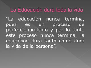 “La educación nunca termina,
pues es un proceso de
perfeccionamiento y por lo tanto
este proceso nunca termina, la
educación dura tanto como dura
la vida de la persona”.
 