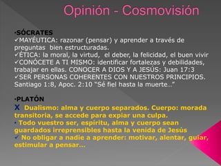 •SÓCRATES
MAYÉUTICA: razonar (pensar) y aprender a través de
preguntas bien estructuradas.
ÉTICA: la moral, la virtud, el deber, la felicidad, el buen vivir
CONÓCETE A TI MISMO: identificar fortalezas y debilidades,
trabajar en ellas. CONOCER A DIOS Y A JESÚS: Juan 17:3
SER PERSONAS COHERENTES CON NUESTROS PRINCIPIOS.
Santiago 1:8, Apoc. 2:10 “Sé fiel hasta la muerte…”
•PLATÓN
X Dualismo: alma y cuerpo separados. Cuerpo: morada
transitoria, se accede para expiar una culpa.
• Todo vuestro ser, espíritu, alma y cuerpo sean
guardados irreprensibles hasta la venida de Jesús
 No obligar a nadie a aprender: motivar, alentar, guiar,
estimular a pensar…
 