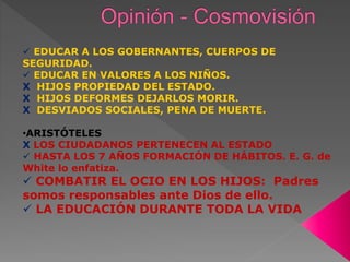  EDUCAR A LOS GOBERNANTES, CUERPOS DE
SEGURIDAD.
 EDUCAR EN VALORES A LOS NIÑOS.
X HIJOS PROPIEDAD DEL ESTADO.
X HIJOS DEFORMES DEJARLOS MORIR.
X DESVIADOS SOCIALES, PENA DE MUERTE.
•ARISTÓTELES
X LOS CIUDADANOS PERTENECEN AL ESTADO
 HASTA LOS 7 AÑOS FORMACIÓN DE HÁBITOS. E. G. de
White lo enfatiza.
 COMBATIR EL OCIO EN LOS HIJOS: Padres
somos responsables ante Dios de ello.
 LA EDUCACIÓN DURANTE TODA LA VIDA
 